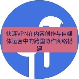 快连 快连VPN在内容创作与自媒体运营中的跨国协作网络搭建