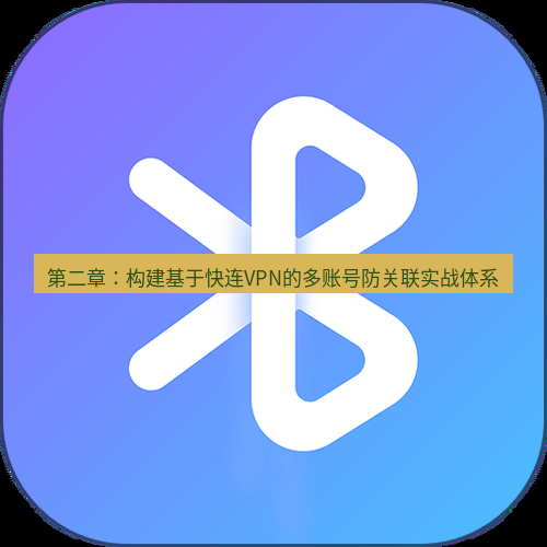 快连 第二章：构建基于快连VPN的多账号防关联实战体系
